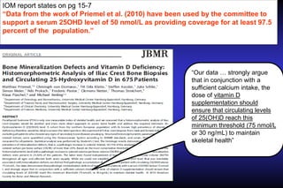 IOM report states on pg 15-7
“Data from the work of Priemel et al. (2010) have been used by the committee to
support a serum 25OHD level of 50 nmol/L as providing coverage for at least 97.5
percent of the population.”

“Our data … strongly argue
that in conjunction with a
sufficient calcium intake, the
dose of vitamin D
supplementation should
ensure that circulating levels
of 25(OH)D reach this
minimum threshold (75 nmol/L
or 30 ng/mL) to maintain
skeletal health”

 