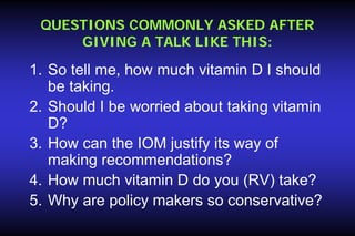 QUESTIONS COMMONLY ASKED AFTER
GIVING A TALK LIKE THIS:

1. So tell me, how much vitamin D I should
be taking.
2. Should I be worried about taking vitamin
D?
3. How can the IOM justify its way of
making recommendations?
4. How much vitamin D do you (RV) take?
5. Why are policy makers so conservative?

 
