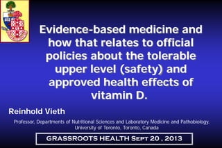 Evidence-based medicine and
how that relates to official
policies about the tolerable
upper level (safety) and
approved health effects of
vitamin D.
Reinhold Vieth
Professor, Departments of Nutritional Sciences and Laboratory Medicine and Pathobiology,
University of Toronto, Toronto, Canada

GRASSROOTS HEALTH Sept 20 , 2013

 