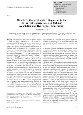 No: 10133-V
                                                                                         Please mark the appropriate
                                                                                         section for this paper
ANTICANCER RESEARCH 29: xxx-xxx (2009)
                                                                                         I Experimental
                                                                                         I Clinical
                                                                                         I Epidemiological

Review


                   How to Optimize Vitamin D Supplementation
                      to Prevent Cancer, Based on Cellular
                    Adaptation and Hydroxylase Enzymology
                                                        REINHOLD VIETH

   Departments of Nutritional Sciences, and Laboratory Medicine and Pathobiology, University of Toronto, and
            Pathology and Laboratory Medicine, Mount Sinai Hospital, Toronto, M5G 1X5, Canada


Abstract. The question of what makes an ‘optimal’ vitamin           about vitamin D and cancer risk. It also explains why higher
D intake is usually equivalent to, ‘what serum 25-                  25(OH)D concentrations are not good if they fluctuate, and
hydroxyvitamin D [25(OH)D] do we need to stay above to              that desirable 25(OH)D concentrations are ones that are
minimize risk of disease?’. This is a simplistic question that      both high and stable.
ignores the evidence that fluctuating concentrations of
25(OH)D may in themselves be a problem, even if                     In December, 2008, the World Health Organization, through
concentrations do exceed a minimum desirable level. Vitamin         its International Agency for Research in Cancer (IARC)
D metabolism poses unique problems for the regulation of            published a major review of cancer and vitamin D (1). The
1,25-dihydroxyvitamin D [1,25(OH)2D] concentrations in              authors of the IARC report found no compelling reason to
the tissues outside the kidney that possess 25(OH)D-1-              change existing public advice about vitamin D. However, the
hydroxylase [CYP27B1] and the catabolic enzyme,                     IARC has joined the National Institutes of Health in calling
1,25(OH)2D-24-hydroxylase [CYP24]. These enzymes                    for randomized clinical trials to address vitamin D treatment
behave according to first-order reaction kinetics. When             and cancer prevention (1, 2).
25(OH)D declines, the ratio of 1-hydroxylase/24-hydroxylase            Ecologic studies suggest that more environmental ultraviolet
must increase to maintain tissue 1,25(OH)2D at its set-point        light exposure or lower latitude are related to lower risk of
level. The mechanisms that regulate this paracrine                  prostate cancer (3-5), and pancreatic cancer (6). Findings such
metabolism are poorly understood. I propose that delay in           as this have generally been attributed to the vitamin D
cellular adaptation, or lag time, in response to fluctuating        hypothesis, which proposes that vitamin D plays a protective,
25(OH)D concentrations can explain why higher 25(OH)D               anticancer role in cellular biology. However, this theory has not
in regions at high latitude or with low environmental               been confirmed by any of the case-control studies that relate
ultraviolet light can be associated with the greater risks          concentrations of serum 25-hydroxyvitamin D [25(OH)D], the
reported for prostate and pancreatic cancers. At temperate          objective measure of vitamin D nutritional status] to risk of
latitudes, higher summertime 25(OH)D levels are followed            prostate or pancreatic cancer. Higher serum 25(OH)D levels
by sharper declines in 25(OH)D, causing inappropriately             either have no effect, or they may be associated with greater
low 1-hydroxylase and high 24-hydroxylase, resulting in             risk of prostate cancer (7, 8). A similar concern was raised in
tissue 1,25(OH)2D below its ideal set-point. This hypothesis        relation to pancreatic cancer in a cohort of smokers living in
can answer concerns raised by the World Health                      the north, in whom Stolzenberg-Solomon et al. found that men
Organization’s International Agency for Research on Cancer          with the lowest serum 25(OH)D levels appeared to be protected
                                                                    against pancreatic cancer (9). More recently, Stolzenberg-
                                                                    Solomon et al. obtained a similar observation for pancreatic
                                                                    cancer when they analyzed data from various regions of the
Correspondence to: Reinhold Vieth, Ph.D., F.C.A.C.B., Pathology     United States (10). The phenomenon that higher 25(OH)D was
and Laboratory Medicine, Mount Sinai Hospital, 600 University       related to greater risk of pancreatic cancer was evident only in
Ave, Toronto, Ontario, M5G 1X5, Canada. Tel +1 416 5865920,
                                                                    the more northern US cities with low environmental UVB
Fax: +1 416 5868628, e-mail: rvieth@mtsinai.on.ca
                                                                    exposure. In contrast, in regions with high environmental UVB
Key Words: enzyme kinetics, prostate cancer, pancreas, vitamin D,   there was no association between serum 25(OH)D and
control theory, review.                                             pancreatic cancer (Figure 1).


0250-7005/2009 $2.00+.40                                                                                                           3
 