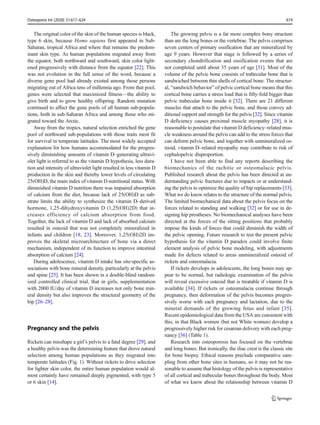 The original color of the skin of the human species is black,
type 6 skin, because Homo sapiens first appeared in Sub-
Saharan, tropical Africa and where that remains the predom-
inant skin type. As human populations migrated away from
the equator, both northward and southward, skin color light-
ened progressively with distance from the equator [22]. This
was not evolution in the full sense of the word, because a
diverse gene pool had already existed among those persons
migrating out of Africa tens of millennia ago. From that pool,
genes were selected that maximized fitness—the ability to
give birth and to grow healthy offspring. Random mutation
continued to affect the gene pools of all human sub-popula-
tions, both in sub-Saharan Africa and among those who mi-
grated toward the Arctic.
Away from the tropics, natural selection enriched the gene
pool of northward sub-populations with those traits most fit
for survival in temperate latitudes. The most widely accepted
explanation for how humans accommodated for the progres-
sively diminishing amounts of vitamin D–generating ultravi-
olet light is referred to as the vitamin D hypothesis, less dura-
tion and intensity of ultraviolet light resulted in less vitamin D
production in the skin and thereby lower levels of circulating
25(OH)D, the main index of vitamin D nutritional status. With
diminished vitamin D nutrition there was impaired absorption
of calcium from the diet, because lack of 25(OH)D as sub-
strate limits the ability to synthesize the vitamin D–derived
hormone, 1,25-dihydroxyvitamin D (1,25(OH)2D) that in-
creases efficiency of calcium absorption from food.
Together, the lack of vitamin D and lack of absorbed calcium
resulted in osteoid that was not completely mineralized in
infants and children [18, 23]. Moreover, 1,25(OH)2D im-
proves the skeletal microarchitecture of bone via a direct
mechanism, independent of its function to improve intestinal
absorption of calcium [24].
During adolescence, vitamin D intake has site-specific as-
sociations with bone mineral density, particularly at the pelvis
and spine [25]. It has been shown in a double-blind random-
ized controlled clinical trial, that in girls, supplementation
with 2000 IU/day of vitamin D increases not only bone min-
eral density but also improves the structural geometry of the
hip [26–28].
Pregnancy and the pelvis
Rickets can misshape a girl’s pelvis to a fatal degree [29], and
a healthy pelvis was the determining feature that drove natural
selection among human populations as they migrated into
temperate latitudes (Fig. 1). Without rickets to drive selection
for lighter skin color, the entire human population would al-
most certainly have remained deeply pigmented, with type 5
or 6 skin [14].
The growing pelvis is a far more complex bony structure
than are the long bones or the vertebrae. The pelvis comprises
seven centers of primary ossification that are mineralized by
age 9 years. However that stage is followed by a series of
secondary chondrification and ossification events that are
not completed until about 35 years of age [31]. Most of the
volume of the pelvic bone consists of trabecular bone that is
sandwiched between thin shells of cortical bone. The structur-
al, “sandwich behavior” of pelvic cortical bone means that this
cortical bone carries a stress load that is fifty-fold bigger than
pelvic trabecular bone inside it [32]. There are 21 different
muscles that attach to the pelvic bone, and those convey ad-
ditional support and strength for the pelvis [32]. Since vitamin
D deficiency causes proximal muscle myopathy [28], it is
reasonable to postulate that vitamin D deficiency–related mus-
cle weakness around the pelvis can add to the stress forces that
can deform pelvic bone, and together with unmineralized os-
teoid, vitamin D–related myopathy may contribute to risk of
cephalopelvic disproportion.
I have not been able to find any reports describing the
biomechanics of the rachitic or osteomalacic pelvis.
Published research about the pelvis has been directed at un-
derstanding pelvic fractures due to impacts or at understand-
ing the pelvis to optimize the quality of hip replacements [33].
What we do know relates to the structure of the normal pelvis.
The limited biomechanical data about the pelvis focus on the
forces related to standing and walking [32] or for use in de-
signing hip prostheses. No biomechanical analyses have been
directed at the forces of the sitting positions that probably
impose the kinds of forces that could diminish the width of
the pelvic opening. Future research to test the present pelvic
hypothesis for the vitamin D paradox could involve finite
element analysis of pelvic bone modeling, with adjustments
made for defects related to areas unmineralized osteoid of
rickets and osteomalacia.
If rickets develops in adolescents, the long bones may ap-
pear to be normal, but radiologic examination of the pelvis
will reveal excessive osteoid that is treatable if vitamin D is
available [34]. If rickets or osteomalacia continue through
pregnancy, then deformation of the pelvis becomes progres-
sively worse with each pregnancy and lactation, due to the
mineral demands of the growing fetus and infant [35].
Recent epidemiological data from the USA are consistent with
this, in that Black women (but not White women) develop a
progressively higher risk for cesarean delivery with each preg-
nancy [36] (Table 1).
Research into osteoporosis has focused on the vertebrae
and long bones. But ironically, the iliac crest is the classic site
for bone biopsy. Ethical reasons preclude comparative sam-
pling from other bone sites in humans, so it may not be rea-
sonable to assume that histology of the pelvis is representative
of all cortical and trabecular bones throughout the body. Most
of what we know about the relationship between vitamin D
Osteoporos Int (2020) 31:617–624 619
 