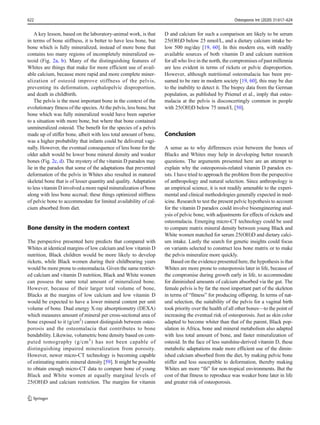 A key lesson, based on the laboratory-animal work, is that
in terms of bone stiffness, it is better to have less bone, but
bone which is fully mineralized, instead of more bone that
contains too many regions of incompletely mineralized os-
teoid (Fig. 2a, b). Many of the distinguishing features of
Whites are things that make for more efficient use of avail-
able calcium, because more rapid and more complete miner-
alization of osteoid improve stiffness of the pelvis,
preventing its deformation, cephalopelvic disproportion,
and death in childbirth.
The pelvis is the most important bone in the context of the
evolutionary fitness of the species. At the pelvis, less bone, but
bone which was fully mineralized would have been superior
to a situation with more bone, but where that bone contained
unmineralized osteoid. The benefit for the species of a pelvis
made up of stiffer bone, albeit with less total amount of bone,
was a higher probability that infants could be delivered vagi-
nally. However, the eventual consequence of less bone for the
older adult would be lower bone mineral density and weaker
bones (Fig. 2c, d). The mystery of the vitamin D paradox may
lie in the paradox that some of the adaptations that prevented
deformation of the pelvis in Whites also resulted in matured
skeletal bone that is of lesser quantity and quality. Adaptation
to less vitamin D involved a more rapid mineralization of bone
along with less bone accrual; these things optimized stiffness
of pelvic bone to accommodate for limited availability of cal-
cium absorbed from diet.
Bone density in the modern context
The perspective presented here predicts that compared with
Whites at identical margins of low calcium and low vitamin D
nutrition, Black children would be more likely to develop
rickets, while Black women during their childbearing years
would be more prone to osteomalacia. Given the same restrict-
ed calcium and vitamin D nutrition, Black and White women
can possess the same total amount of mineralized bone.
However, because of their larger total volume of bone,
Blacks at the margins of low calcium and low vitamin D
would be expected to have a lower mineral content per unit
volume of bone. Dual energy X-ray absorptiometry (DEXA)
which measures amount of mineral per cross-sectional area of
bone exposed to it (g/cm2
) cannot distinguish between osteo-
porosis and the osteomalacia that contributes to bone
bendability. Likewise, volumetric bone density based on com-
puted tomography (g/cm3
) has not been capable of
distinguishing impaired mineralization from porosity.
However, newer micro-CT technology is becoming capable
of estimating matrix mineral density [59]. It might be possible
to obtain enough micro-CT data to compare bone of young
Black and White women at equally marginal levels of
25(OH)D and calcium restriction. The margins for vitamin
D and calcium for such a comparison are likely to be serum
25(OH)D below 25 nmol/L, and a dietary calcium intake be-
low 500 mg/day [19, 60]. In this modern era, with readily
available sources of both vitamin D and calcium nutrition
for all who live in the north, the compromises of past millennia
are less evident in terms of rickets or pelvic disproportion.
However, although nutritional osteomalacia has been pre-
sumed to be rare in modern society [19, 60], this may be due
to the inability to detect it. The biopsy data from the German
population, as published by Priemel et al., imply that osteo-
malacia at the pelvis is disconcertingly common in people
with 25(OH)D below 75 nmol/L [50].
Conclusion
A sense as to why differences exist between the bones of
Blacks and Whites may help in developing better research
questions. The arguments presented here are an attempt to
explain why the osteoporosis-related vitamin D paradox ex-
ists. I have tried to approach the problem from the perspective
of anthropology and natural selection. Since anthropology is
an empirical science, it is not readily amenable to the experi-
mental and clinical methodologies generally expected in med-
icine. Research to test the present pelvic hypothesis to account
for the vitamin D paradox could involve bioengineering anal-
ysis of pelvic bone, with adjustments for effects of rickets and
osteomalacia. Emerging micro-CT technology could be used
to compare matrix mineral density between young Black and
White women matched for serum 25(OH)D and dietary calci-
um intake. Lastly the search for genetic insights could focus
on variants selected to construct less bone matrix or to make
the pelvis mineralize more quickly.
Based on the evidence presented here, the hypothesis is that
Whites are more prone to osteoporosis later in life, because of
the compromise during growth early in life, to accommodate
for diminished amounts of calcium absorbed via the gut. The
female pelvis is by far the most important part of the skeleton
in terms of “fitness” for producing offspring. In terms of nat-
ural selection, the suitability of the pelvis for a vaginal birth
took priority over the health of all other bones—to the point of
increasing the eventual risk of osteoporosis. Just as skin color
adapted to become whiter than that of the parent, Black pop-
ulation in Africa, bone and mineral metabolism also adapted
with less total amount of bone, and faster mineralization of
osteoid. In the face of less sunshine-derived vitamin D, these
metabolic adaptations made more efficient use of the dimin-
ished calcium absorbed from the diet, by making pelvic bone
stiffer and less susceptible to deformation, thereby making
Whites are more “fit” for non-tropical environments. But the
cost of that fitness to reproduce was weaker bone later in life
and greater risk of osteoporosis.
622 Osteoporos Int (2020) 31:617–624
 