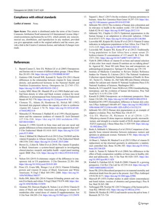 Compliance with ethical standards
Conflict of interest None.
Open Access This article is distributed under the terms of the Creative
Commons Attribution-NonCommercial 4.0 International License (http://
creativecommons.org/licenses/by-nc/4.0/), which permits any noncom-
mercial use, distribution, and reproduction in any medium, provided
you give appropriate credit to the original author(s) and the source, pro-
vide a link to the Creative Commons license, and indicate if changes were
made.
References
1. Barrett-Connor E, Siris ES, Wehren LE et al (2005) Osteoporosis
and fracture risk in women of different ethnic groups. J Bone Miner
Res 20:185–194. https://doi.org/10.1359/JBMR.041007
2. Gutiérrez OM, Farwell WR, Kermah D, Taylor EN (2011) Racial
differences in the relationship between vitamin D, bone mineral
density, and parathyroid hormone in the National Health and
Nutrition Examination Survey. Osteoporos Int 22:1745–1753.
https://doi.org/10.1007/s00198-010-1383-2
3. Luckey MM, Meier DE, Mandeli JP et al (1989) Radial and verte-
bral bone density in white and black women: evidence for racial
differences in premenopausal bone homeostasis. J Clin Endocrinol
Metab 69:762–770. https://doi.org/10.1210/jcem-69-4-762
4. Clemens TL, Adams JS, Henderson SL, Holick MF (1982)
Increased skin pigment reduces the capacity of skin to synthesise
vitamin D3. Lancet 1:74–76. https://doi.org/10.1016/s0140-
6736(82)90214-8
5. Matsuoka LY, Wortsman J, Haddad JG et al (1991) Racial pigmen-
tation and the cutaneous synthesis of vitamin D. Arch Dermatol
127:536–538. https://doi.org/10.1001/archderm.1991.
04510010104011
6. Seeman E (1998) Growth in bone mass and size–are racial and
gender differences in bone mineral density more apparent than real?
J Clin Endocrinol Metab 83:1414–1419. https://doi.org/10.1210/
jcem.83.5.4844
7. Aloia J, Mikhail M, Dhaliwal R et al (2015) Free 25(OH)D and the
vitamin D paradox in African Americans. J Clin Endocrinol Metab
100:3356–3363. https://doi.org/10.1210/JC.2015-2066
8. Brown LL, Cohen B, Tabor D et al (2018) The vitamin D paradox
in Black Americans: a systems-based approach to investigating
clinical practice, research, and public health - expert panel meeting
report. BMC Proc 12:6. https://doi.org/10.1186/s12919-018-0102-
4
9. Nelson DA (2019) Evolutionary origins of the differences in oste-
oporosis risk in US populations. J Clin Densitom 22:301–304.
https://doi.org/10.1016/j.jocd.2018.01.001
10. Powe CE, Evans MK, Wenger J et al (2013) Vitamin D-binding
protein and vitamin D status of Black Americans and White
Americans. N Engl J Med 369:1991–2000. https://doi.org/10.
1056/NEJMoa1306357
11. Hollis BW, Bikle DD (2014) Vitamin D-binding protein and vita-
min D in blacks and whites. N Engl J Med 370:879–880. https://doi.
org/10.1056/NEJMc1315850
12. Alzaman NS, Dawson-Hughes B, Nelson J et al (2016) Vitamin D
status of black and white Americans and changes in vitamin D
metabolites after varied doses of vitamin D supplementation. Am
J Clin Nutr 104:205–214. https://doi.org/10.3945/ajcn.115.129478
13. Ségurel L, Bon C (2017) On the evolution of lactase persistence in
humans. Annu Rev Genomics Hum Genet 18:297–319. https://doi.
org/10.1146/annurev-genom-091416-035340
14. Jablonski NG (2012) The evolution of human skin colouration and
its relevance to health in the modern world. J R Coll Physicians
Edinb 42:58–63. https://doi.org/10.4997/jrcpe.2012.114
15. Jablonski NG, Chaplin G (2013) Epidermal pigmentation in the
human lineage is an adaptation to ultraviolet radiation. J Hum
Evol 65:671–675. https://doi.org/10.1016/j.jhevol.2013.06.004
16. Luxwolda MF, Kuipers RS, Kema IP et al (2013) Vitamin D status
indicators in indigenous populations in East Africa. Eur J Nutr 52:
1115–1125. https://doi.org/10.1007/s00394-012-0421-6
17. Luxwolda MF, Kuipers RS, Kema IP et al (2012) Traditionally
living populations in East Africa have a mean serum 25-
hydroxyvitamin D concentration of 115 nmol/l. Br J Nutr 108:
1557–1561. https://doi.org/10.1017/s0007114511007161
18. Vieth R (2003) Effects of vitamin D on bone and natural selection
of skin color: how much vitamin D nutrition are we talking about?
In: Agarwal SC, Stout SD (eds) Bone loss and osteoporosis: an
anthropological perspective. Springer US, Boston, pp 139–154
19. Institute of Medicine Committee to Review Dietary Reference
Intakes for Vitamin D, Calcium (2011) The National Academies
Collection: reports funded by National Institutes of Health. In: Ross
AC, Taylor CL, Yaktine AL, Del Valle HB (eds) Dietary reference
intakes for calcium and vitamin D. National Academies Press (US)
National Academy of Sciences, Washington (DC)
20. Hawkes K, O’Connell JF, Jones NGB et al (1998) Grandmothering,
menopause, and the evolution of human life histories. Proc Natl
Acad Sci U S A 95:1336–1339
21. Karasik D (2008) Osteoporosis: an evolutionary perspective. Hum
Genet 124:349–356. https://doi.org/10.1007/s00439-008-0559-8
22. Relethford JH (1997) Hemispheric difference in human skin color.
Am J Phys Anthropol 104:449–457. https://doi.org/10.1002/(SICI)
1096-8644(199712)104:4<449::AID-AJPA2>3.0.CO;2-N
23. Jablonski NG (2012) Human skin pigmentation as an example of
adaptive evolution. Proc Am Philos Soc 156:45–57
24. Liu ES, Martins JS, Raimann A et al (2016) 1,25-
Dihydroxyvitamin D alone improves skeletal growth, microarchi-
tecture, and strength in a murine model of XLH, despite enhanced
FGF23 expression. J Bone Miner Res 31:929–939. https://doi.org/
10.1002/jbmr.2783
25. Ikedo A, Ishibashi A, Matsumiya S et al (2016) Comparison of site-
specific bone mineral densities between endurance runners and
sprinters in adolescent women. Nutrients 8:781. https://doi.org/10.
3390/nu8120781
26. Al-Shaar L, Nabulsi M, Maalouf J et al (2013) Effect of vitamin D
replacement on hip structural geometry in adolescents: a random-
ized controlled trial. Bone 56:296–303. https://doi.org/10.1016/j.
bone.2013.06.020
27. Arabi A, Tamim H, Nabulsi M et al (2004) Sex differences in the
effect of body-composition variables on bone mass in healthy chil-
dren and adolescents. Am J Clin Nutr 80:1428–1435. https://doi.
org/10.1093/ajcn/80.5.1428
28. Kimball S, Fuleihan GE-H, Vieth R (2008) Vitamin D: a growing
perspective. Crit Rev Clin Lab Sci 45:339–414. https://doi.org/10.
1080/10408360802165295
29. Stone PK (2016) Biocultural perspectives on maternal mortality and
obstetrical death from the past to the present. Am J Phys Anthropol
159:S150–S171. https://doi.org/10.1002/ajpa.22906
30. Maxwell JP (1935) Further studies in adult rickets (osteomalacia)
and foetal rickets: (section of obstetrics and gynaecology). Proc R
Soc Med 28:265–300
31. Verbruggen SW, Nowlan NC (2017) Ontogeny of the human pelvis.
Anat Rec 300:643–652. https://doi.org/10.1002/ar.23541
32. Dalstra M, Huiskes R (1995) Load transfer across the pelvic bone. J
Biomech 28:715–724
Osteoporos Int (2020) 31:617–624 623
 
