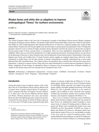 REVIEW
Weaker bones and white skin as adaptions to improve
anthropological “fitness” for northern environments
R. Vieth1
Received: 13 May 2019 /Accepted: 11 September 2019 /Published online: 6 November 2019
#
Abstract
The vitamin D paradox relates to the lower risk of osteoporosis in people of sub-Saharan African ancestry (Blacks) compared
with people of European ancestry (Whites). The paradox implies that for bone health, Blacks require less vitamin D and calcium
than Whites do. Why should populations that migrated northward out of Africa have ended up needing more vitamin D than
tropical Blacks? Human skin color became lighter away from the tropics to permit greater skin penetration of the UVB light that
generates vitamin D. Lack of vitamin D impairs intestinal calcium absorption and limits the amount of calcium that can deposit
into the protein matrix of bone, causing rickets or osteomalacia. These can cause cephalopelvic disproportion and death in
childbirth. Whiter skin was more fit for reproduction in UV-light restricted environments, but natural selection was also driven
by the phenotype of bone per se. Bone formation starts with the deposition of bone-matrix proteins. Mineralization of the matrix
happens more slowly, and it stiffens bone. If vitamin D and/or calcium supplies are marginal, larger bones will not be as fully
mineralized as smaller bones. For the same amount of mineral, unmineralized or partially mineralized bone is more easily
deformed than fully mineralized bone. The evidence leads to the hypothesis that to minimize the soft bone that causes pelvic
deformation, a decrease in amount of bone, along with more rapid mineralization of osteoid improved reproductive fitness in
Whites. Adaptation of bone biology for reproductive fitness in response to the environmental stress of limited availability of
vitamin D and calcium came at the cost of greater risk of osteoporosis later in life.
Keywords Anthropology . Cephalopelvic disproportion . Cesarean section . Childbirth . Environment . Evolution . Natural
selection . Osteoporosis . Pelvis . Pregnancy . Ultraviolet light . Vitamin D
Introduction
Among the people living in temperate regions of the world,
those who are of Sub-Saharan-African ancestry (Blacks) tend
to possess bone of greater mineral density (if expressed as
g/cm2
) compared with those of European Ancestry (Whites)
[1–3]. Skin color is the obvious difference between Blacks
and Whites. Melanin determines skin color, and melanin
blocks the ultraviolet light that generates vitamin D in the skin.
To generate the same amount of vitamin D, Blacks require up
to six times more UVB light energy (acquired through either
duration or intensity of light) than do Whites [4, 5]. In tem-
perate regions, despite their lower serum 25-hydroxyvitamin
D (25(OH)D), Blacks generally have higher bone mineral
density (BMD) and higher parathyroid hormone (PTH) than
Whites [2]. This is generally referred to as the vitamin D
paradox, and in addition to more volumetric bone quantity
in Blacks [6], the paradox includes lower incidence of falls,
fractures, and osteopenia compared with Whites [7–9].
Since it was so common to find lower serum 25(OH)D in
Blacks, there has been a tendency to think this was normal for
them. Powe et al. attributed the vitamin D paradox to lower
serum levels of vitamin D–binding protein in Blacks com-
pared with Whites and concluded that despite lower total
25(OH)D, the free, bioavailable 25(OH)D was similar in
Blacks and Whites [10]. However, subsequent reports have
shown that the results of Powe et al. were probably an artifact
of the assay used for vitamin D–binding protein, which
underestimated the polymorphisms of vitamin D–binding pro-
tein that are more common in Blacks [11]. Subsequent reports
* R. Vieth
reinhold.vieth@utoronto.ca
1
Department of Laboratory Medicine and Pathobiology, and
Department of Nutritional Sciences, Faculty of Medicine, University
of Toronto, Medical Sciences Building, 5th Floor, Room 5253A 1
King’s College Circle, Toronto, Ontario M5S 1A8, Canada
Osteoporosis International (2020) 31:617–624
https://doi.org/10.1007/s00198-019-05167-4
The Author(s) 2019, corrected publication 2019
 