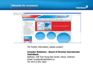 Website for investors
http://investor.vietinbank.vn
For further information, please contact:
Investor Relations - Board of Director Secretariats
VietinBank
Address: 108 Tran Hung Dao street, Hanoi, Vietnam.
Email: investor@vietinbank.vn
Tel: 84-4-3 941 3622
 