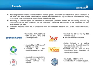 Awards
 According to Brand Finance, VietinBank brand name is grade A and worth 197 million USD, ranked the 437th in
the world. This is the 3rd time VietinBank was selected and shortlisted into Top 500 financial institutions with strong
brand name – the most valuable awards for the banks in the world.
 According to Vietnam Report và Vietnamnet E-Newspaper, VietinBank ranked the 20th among Top 500 big
corporations in Viet Nam (VNR500). At the same time, VietinBank was honored to be shortlisted into best
enterprises in Viet Nam.
 VietinBank was also named the 3rd consecutive times and ranked the 1.854th in 2014 by the Forbes Global 2.000
awards.
• Ranked the 437th, 328th and
434th for 2014, 2013 and
2012 respectively.
• Ranked the 20th in the Top 500
Vietnam Group
• The best awards in Viet Nam
• Awarded by the Ministry of
Industry and Trade
• Awarded the 11th
consecutive time in 2014
• Being honored as a leading
business in the financial sector to
pay corporate income tax.
• Ranked the 5th and in five
consecutive years, VietinBank in
the Top 10 Business
• Awarded the organizations
that providing the best
financial services in
Vietnam
• Ranked the 1.854th in 2014
• Awarded the 3rd consecutive years.
 
