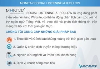 SOCIAL LISTENING & IFOLLOW là ứng dụng phát
triển trên nền tảng Website, có thể tự động phân tích cảm xúc với hỗ
trợ ngôn ngữ Tiếng Việt, và theo dõi và phân tích thông tin trên
mạng xã hội với thời gian gần thực.
CHÚNG TÔI CUNG CẤP NHỮNG GIẢI PHÁP SAU
1. Theo dõi và Cảnh báo khủng hoảng với thời gian gần thực
2. Quản lý chiến dịch truyền thông thương hiệu
3. Nghiên cứu ngành và Phân tích khách hàng
4. Định vị khách hàng mục tiêu
MONITAZ SOCIAL LISTENING & IFOLLOW
 