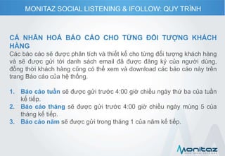 CÁ NHÂN HOÁ BÁO CÁO CHO TỪNG ĐỐI TƯỢNG KHÁCH
HÀNG
Các báo cáo sẽ được phân tích và thiết kế cho từng đối tượng khách hàng
và sẽ được gửi tới danh sách email đã được đăng ký của người dùng,
đồng thời khách hàng cũng có thể xem và download các báo cáo này trên
trang Báo cáo của hệ thống.
1. Báo cáo tuần sẽ được gửi trước 4:00 giờ chiều ngày thứ ba của tuần
kế tiếp.
2. Báo cáo tháng sẽ được gửi trước 4:00 giờ chiều ngày mùng 5 của
tháng kế tiếp.
3. Báo cáo năm sẽ được gửi trong tháng 1 của năm kế tiếp.
MONITAZ SOCIAL LISTENING & IFOLLOW: QUY TRÌNH
 