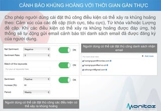 Cho phép người dùng cài đặt thủ công điều kiện có thể xảy ra khủng hoảng
theo: Cảm xúc của các đề cập (tích cực, tiêu cực), Từ khóa và/hoặc Lượng
đề cập. Khi các điều kiện có thể xảy ra khủng hoảng được đáp ứng, hệ
thống sẽ tự động gửi email cảnh báo tới danh sách email đã được đăng ký
của người dùng.
Người dùng có thể cài đặt thủ công các điều kiện có
thể xảy ra khủng hoảng
Người dùng có thể cài đặt thủ công danh sách nhận
email
CẢNH BÁO KHỦNG HOẢNG VỚI THỜI GIAN GẦN THỰC
 