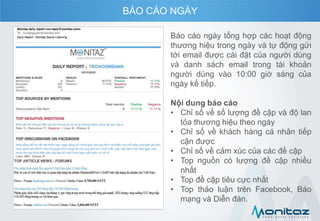 Báo cáo ngày tổng hợp các hoạt động
thương hiệu trong ngày và tự động gửi
tới email được cài đặt của người dùng
và danh sách email trong tài khoản
người dùng vào 10:00 giờ sáng của
ngày kế tiếp.
Nội dung báo cáo
• Chỉ số về số lượng đề cập và độ lan
tỏa thương hiệu theo ngày
• Chỉ số về khách hàng cá nhân tiếp
cận được
• Chỉ số về cảm xúc của các đề cập
• Top nguồn có lượng đề cập nhiều
nhất
• Top đề cập tiêu cực nhất
• Top thảo luận trên Facebook, Báo
mạng và Diễn đàn.
BÁO CÁO NGÀY
 