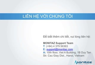 LIÊN HỆ VỚI CHÚNG TÔI
Để biết thêm chi tiết, vui lòng liên hệ:
MONITAZ Support Team
T: (+84) 4 379 56363
E: support@monitaz.com
A: 10th floor, Viet A Building, 1B Duy Tan
Str. Cau Giay Dist., Hanoi, Vietnam
 
