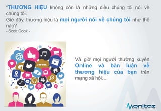 “THƯƠNG HIỆU không còn là những điều chúng tôi nói về
chúng tôi.
Giờ đây, thương hiệu là mọi người nói về chúng tôi như thế
nào?
- Scott Cook -
Và giờ mọi người thường xuyên
Online và bàn luận về
thương hiệu của bạn trên
mạng xã hội…
 