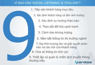 VÌ SAO CẦN “SOCIAL LISTENING” & “IFOLLOW”?
1. Tiếp cận khách hàng mục tiêu
2. Xác định khách hàng có tầm ảnh hưởng
3. Xác định xu hướng thảo luận
4. Theo dõi đối thủ cạnh tranh
5. Cảnh báo khủng hoảng
6. Nắm bắt thông tin thị trường ngành
7. Kịp thời tương tác và giải quyết phàn
nàn và câu hỏi của khách hàng
8. Chia sẻ thông tin tích cực
9. Thiết lập và quản lý chiến dịch truyền thông
thương hiệu
 