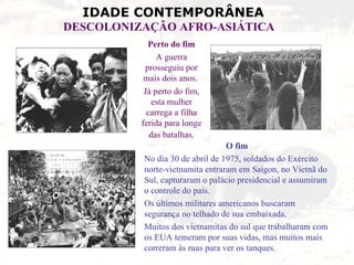 Perto do fim A guerra prosseguiu por mais dois anos.  Já perto do fim, esta mulher carrega a filha ferida para longe das batalhas . O fim No dia 30 de abril de 1975, soldados do Exército norte-vietnamita entraram em Saigon, no Vietnã do Sul, capturaram o palácio presidencial e assumiram o controle do país.  Os últimos militares americanos buscaram segurança no telhado de sua embaixada.  Muitos dos vietnamitas do sul que trabalharam com os EUA temeram por suas vidas, mas muitos mais correram às ruas para ver os tanques. 