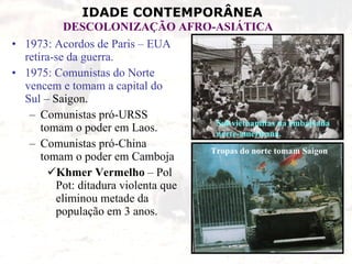 1973: Acordos de Paris – EUA retira-se da guerra. 1975: Comunistas do Norte vencem e tomam a capital do Sul  – Saigon. Comunistas pró-URSS tomam o poder em Laos. Comunistas pró-China tomam o poder em Camboja  Khmer Vermelho  – Pol Pot: ditadura violenta que eliminou metade da população em 3 anos. Sul-vietnamitas na embaixada norte-americana. Tropas do norte tomam Saigon 