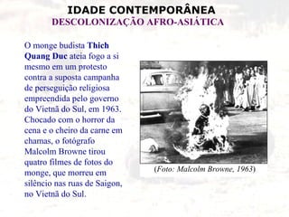 O monge budista  Thich Quang Duc  ateia fogo a si mesmo em um protesto contra a suposta campanha de perseguição religiosa empreendida pelo governo do Vietnã do Sul, em 1963. Chocado com o horror da cena e o cheiro da carne em chamas, o fotógrafo Malcolm Browne tirou quatro filmes de fotos do monge, que morreu em silêncio nas ruas de Saigon, no Vietnã do Sul.   ( Foto: Malcolm Browne, 1963 ) 