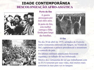IDADE CONTEMPORÂNEA
DESCOLONIZAÇÃO AFRO-ASIÁTICA
            Perto do fim
               A guerra
           prosseguiu por
           mais dois anos.
           Já perto do fim,
              esta mulher
            carrega a filha
          ferida para longe
             das batalhas.
                                 O fim
          No dia 30 de abril de 1975, soldados do Exército
          norte-vietnamita entraram em Saigon, no Vietnã do
          Sul, capturaram o palácio presidencial e assumiram
          o controle do país.
          Os últimos militares americanos buscaram
          segurança no telhado de sua embaixada.
          Muitos dos vietnamitas do sul que trabalharam com
          os EUA temeram por suas vidas, mas muitos mais
          correram às ruas para ver os tanques.
 
