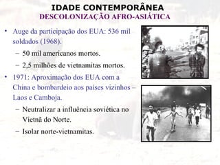 IDADE CONTEMPORÂNEA
           DESCOLONIZAÇÃO AFRO-ASIÁTICA
• Auge da participação dos EUA: 536 mil
  soldados (1968).
   – 50 mil americanos mortos.
   – 2,5 milhões de vietnamitas mortos.
• 1971: Aproximação dos EUA com a
  China e bombardeio aos países vizinhos –
  Laos e Camboja.
   – Neutralizar a influência soviética no
     Vietnã do Norte.
   – Isolar norte-vietnamitas.
 