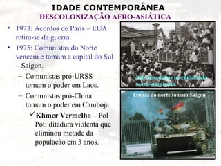 IDADE CONTEMPORÂNEA
          DESCOLONIZAÇÃO AFRO-ASIÁTICA
• 1973: Acordos de Paris – EUA
  retira-se da guerra.
• 1975: Comunistas do Norte
  vencem e tomam a capital do Sul
  – Saigon.
   – Comunistas pró-URSS               Sul-vietnamitas na embaixada
      tomam o poder em Laos.           norte-americana.

   – Comunistas pró-China             Tropas do norte tomam Saigon
      tomam o poder em Camboja
        Khmer Vermelho – Pol
         Pot: ditadura violenta que
         eliminou metade da
         população em 3 anos.
 