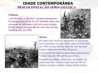 IDADE CONTEMPORÂNEA
         DESCOLONIZAÇÃO AFRO-ASIÁTICA

Violência
...mas de perto, o "glamour" da guerra desaparece.
Um paraquedista ferido do 101º batalhão lidera uma
evacuação de helicóptero pela selva para resgatar
feridos durante uma patrulha de cinco dias em Hue,
Vietnã do Sul, em 1968.

                              Mortos
                              Os corpos dos fuzileiros americanos se encontram
                              semi-enterrados na colina 689, a oeste de Khe Sanh,
                              em 1968. O cerco de Khe Sanh foi uma das mais
                              longas e sangrentas batalhas da guerra.
                              Cerca de 60 mil soldados americanos morreram no
                              Vietnã e mais de 300 mil ficaram feridos.
                              O número de vítimas vietnamitas, no entanto, foi
                              muito mais alto. Estima-se que mais de 500 mil
                              tenham morrido e milhões tenham ficado feridos.
 