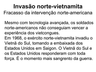 Invasão norte-vietnamita
Fracasso da intervenção norte-americana
Mesmo com tecnologia avançada, os soldados
norte-americanos não conseguiam vencer a
experiência dos vietcongues.
Em 1968, o exército norte-vietnamita invadiu o
Vietnã do Sul, tomando a embaixada dos
Estados Unidos em Saigon. O Vietnã do Sul e
os Estados Unidos responderam com toda
força. É o momento mais sangrento da guerra.
 