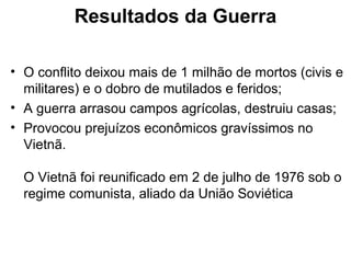 Resultados da Guerra
• O conflito deixou mais de 1 milhão de mortos (civis e
militares) e o dobro de mutilados e feridos;
• A guerra arrasou campos agrícolas, destruiu casas;
• Provocou prejuízos econômicos gravíssimos no
Vietnã.
O Vietnã foi reunificado em 2 de julho de 1976 sob o
regime comunista, aliado da União Soviética
 