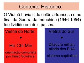 O Vietnã havia sido colônia francesa e no
final da Guerra da Indochina (1946-1954)
foi dividido em dois países.
Vietnã do Norte
▼
Ho Chi Min
orientação comunista
pró União Soviética
Contexto Histórico:
Vietnã do Sul,
▼
Ditadura militar,
aliado dos EUA
sistema capitalista
 