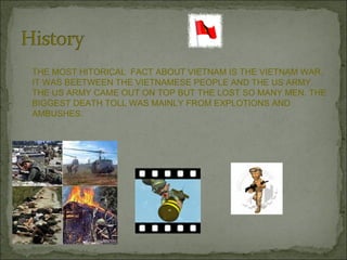 THE MOST HITORICAL  FACT ABOUT VIETNAM IS THE VIETNAM WAR. IT WAS BEETWEEN THE VIETNAMESE PEOPLE AND THE US ARMY. THE US ARMY CAME OUT ON TOP BUT THE LOST SO MANY MEN. THE BIGGEST DEATH TOLL WAS MAINLY FROM EXPLOTIONS AND AMBUSHES. 