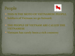 THIS IS THE MOTO OF VIETNAMESE PEOPLE. Soldiers of Vietnam we go forward.  THE PEOPLE OF VIETNAM ARE CALLED THE VIETNAMESE  Vietnam has rarely been a rich countrey  