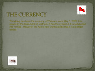 The  dong  has been the currency  of Vietnam since May 3, 1978. It is issued by the State bank of Vietnam. It has the symbol  d . It is subdivided into 10 hao . However, the  hào  is now worth so little that it is no longer  issued. 