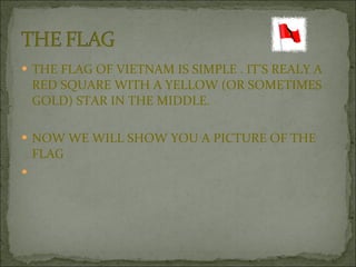 THE FLAG OF VIETNAM IS SIMPLE . IT’S REALY A RED SQUARE WITH A YELLOW (OR SOMETIMES GOLD) STAR IN THE MIDDLE. NOW WE WILL SHOW YOU A PICTURE OF THE FLAG 