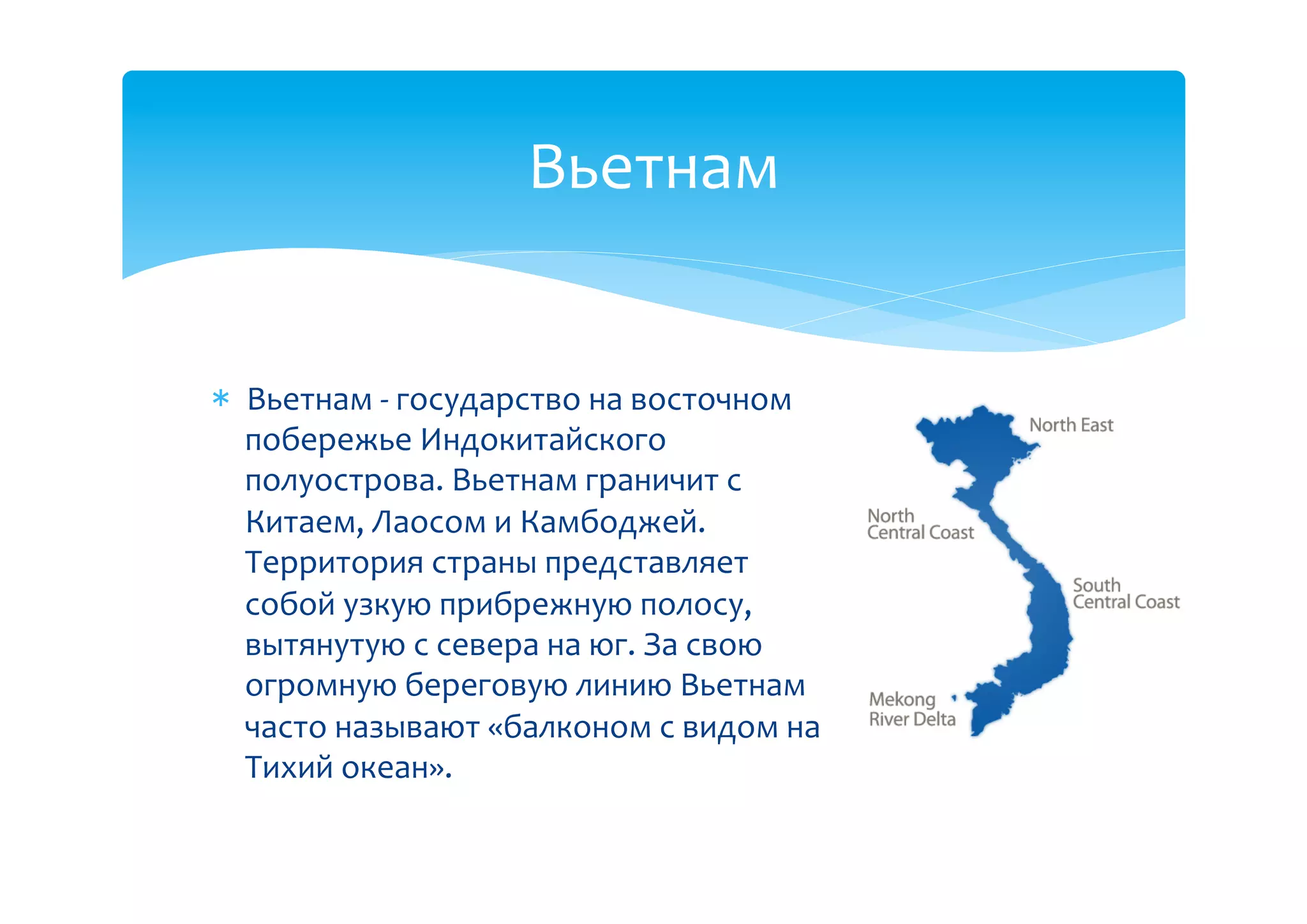 Вьетнам(


  Вьетнам(B(государство(на(восточном(
  побережье(Индокитайского(
  полуострова.(Вьетнам(граничит(с(
  Китаем,(Лаосом(и(Камбоджей.(
  Территория(страны(представляет(
  собой(узкую(прибрежную(полосу,(
  вытянутую(с(севера(на(юг.(За(свою(
  огромную(береговую(линию(Вьетнам(
  часто(называют(«балконом(с(видом(на(
  Тихий(океан».((
 