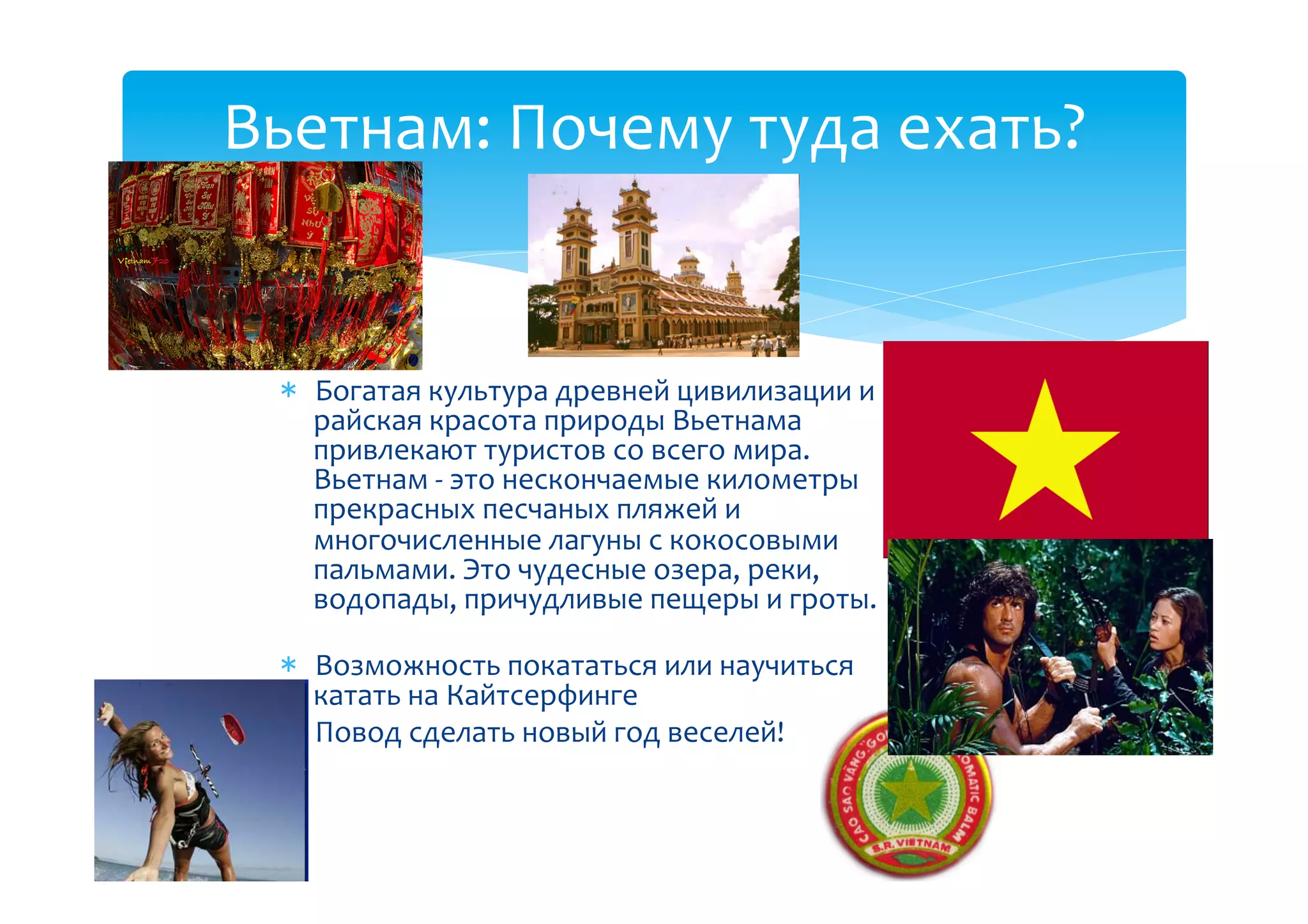 Вьетнам:(Почему(туда(ехать?(


    Богатая(культура(древней(цивилизации(и(
    райская(красота(природы(Вьетнама(
    привлекают(туристов(со(всего(мира.(
    Вьетнам(B(это(нескончаемые(километры(
    прекрасных(песчаных(пляжей(и(
    многочисленные(лагуны(с(кокосовыми(
    пальмами.(Это(чудесные(озера,(реки,(
    водопады,(причудливые(пещеры(и(гроты.
         ((
    Возможность(покататься(или(научиться(
    катать(на(Кайтсерфинге(
    Повод(сделать(новый(год(веселей!((
 