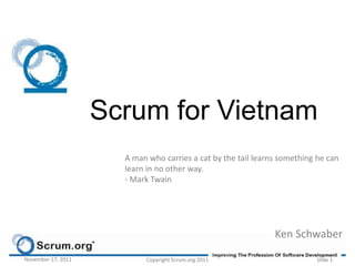Scrum for Vietnam
                      A man who carries a cat by the tail learns something he can
                      learn in no other way.
                      - Mark Twain




                                                               Ken Schwaber

November 17, 2011          Copyright Scrum.org 2011                       Slide 1
 