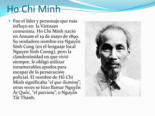 Ho Chi Minh
 Fue el líder y personaje que más
  influyo en la Vietnam
  comunista. Ho Chi Minh nació
  en Annam el 19 de mayo de 1890.
  Su verdadero nombre era Nguyễn
  Sinh Cung (en el lenguaje local
  Nguyen Sinh Coong), pero la
  clandestinidad en que vivió
  siempre, le obligó utilizar
  innumerables apodos para
  escapar de la persecución
  policial. El nombre de Hồ Chí
  Minh significaba “el que ilumina”;
  otras veces se hizo llamar Nguyễn
  Ái Quốc, “el patriota”, o Nguyễn
  Tất Thành.
 