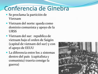 Conferencia de Ginebra
 Se proclama la partición de
  Vietnam
 Vietnam del norte: queda como
  dominio comunista y apoyo de la
  URSS
 Vietnam del sur: republica de
  vietnam bajo el orden de Saigón
  (capital de vietnam del sur) y con
  el apoyo de EEUU
 La diferencia entre los 2 sistemas
  dentro del país (capitalista y
  comunista) traería consigo la
  guerra)
 