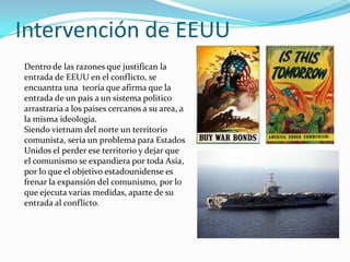 Intervención de EEUU
Dentro de las razones que justifican la
entrada de EEUU en el conflicto, se
encuantra una teoria que afirma que la
entrada de un pais a un sistema politico
arrastraria a los paises cercanos a su area, a
la misma ideologia.
Siendo vietnam del norte un territorio
comunista, seria un problema para Estados
Unidos el perder ese territorio y dejar que
el comunismo se expandiera por toda Asia,
por lo que el objetivo estadounidense es
frenar la expansión del comunismo, por lo
que ejecuta varias medidas, aparte de su
entrada al conflicto.
 