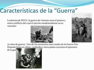 Características de la “Guerra”
  La derrota de EEUU: la guerra de vietnam seria el primer y
  unico conflicto del cual el ejercito estadounidense no es
  vencedor




  20 años de guerra: Uno de los escenarios mas crueles de la Guerra Fria
  Dejando bajas en china, cambodia y otros paises cercanos al epicentro
  de la guerra
 