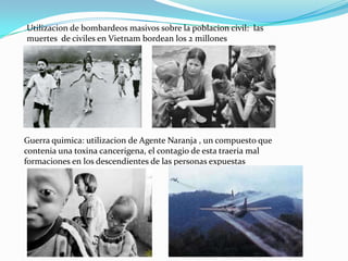 Utilizacion de bombardeos masivos sobre la poblacion civil: las
muertes de civiles en Vietnam bordean los 2 millones




Guerra quimica: utilizacion de Agente Naranja , un compuesto que
contenia una toxina cancerigena, el contagio de esta traeria mal
formaciones en los descendientes de las personas expuestas
 