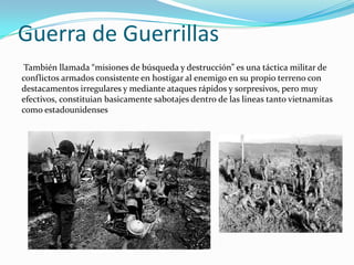 Guerra de Guerrillas
 También llamada “misiones de búsqueda y destrucción” es una táctica militar de
conflictos armados consistente en hostigar al enemigo en su propio terreno con
destacamentos irregulares y mediante ataques rápidos y sorpresivos, pero muy
efectivos, constituian basicamente sabotajes dentro de las lineas tanto vietnamitas
como estadounidenses
 