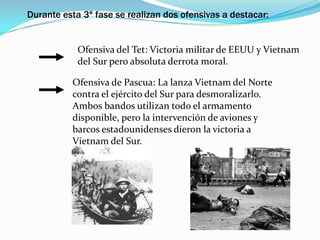 Durante esta 3ª fase se realizan dos ofensivas a destacar:


            Ofensiva del Tet: Victoria militar de EEUU y Vietnam
            del Sur pero absoluta derrota moral.

          Ofensiva de Pascua: La lanza Vietnam del Norte
          contra el ejército del Sur para desmoralizarlo.
          Ambos bandos utilizan todo el armamento
          disponible, pero la intervención de aviones y
          barcos estadounidenses dieron la victoria a
          Vietnam del Sur.
 