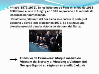  4ª fase (1973-1975). En los Acuerdos de París en enero de 1973
  EEUU firma el alto el fuego y en 1975 se procede a la retirada de
  las tropas norteamericanas.
   Finalmente, Vietnam del Sur lucha solo contra el norte y el
  Vietcong y pierde todo el poder en 1975. Se distingue una
  ofensiva esencial para la victoria de Vietnam del Norte:




          Ofensiva de Primavera: Ataque masivo de
          Vietnam del Norte y el Vietcong a Vietnam del
          Sur que liquidó su régimen y reunificó el país.
 