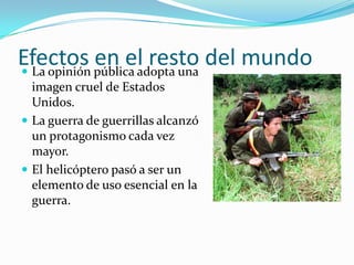 Efectos pública adopta una del mundo
 La opinión
             en el resto
  imagen cruel de Estados
  Unidos.
 La guerra de guerrillas alcanzó
  un protagonismo cada vez
  mayor.
 El helicóptero pasó a ser un
  elemento de uso esencial en la
  guerra.
 