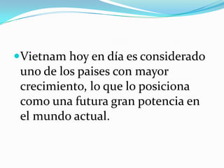 Vietnam hoy en día es considerado
 uno de los paises con mayor
 crecimiento, lo que lo posiciona
 como una futura gran potencia en
 el mundo actual.
 