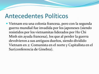Antecedentes Políticos
 Vietnam era una colonia francesa, pero con la segunda
 guerra mundial fue invadida por los japoneses (siendo
 resistidos por los vietnamitas liderados por Ho Chi
 Minh sin ayuda francesa), los que al perder la guerra
 devolvieron a sus antiguos dueños, siendo dividido
 Vietnam en 2: Comunista en el norte y Capitalista en el
 Sur(conferencia de Ginebra).
 