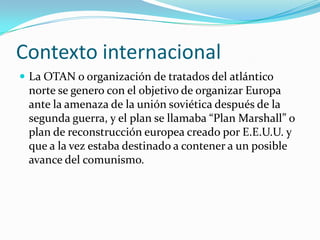Contexto internacional
 La OTAN o organización de tratados del atlántico
 norte se genero con el objetivo de organizar Europa
 ante la amenaza de la unión soviética después de la
 segunda guerra, y el plan se llamaba “Plan Marshall” o
 plan de reconstrucción europea creado por E.E.U.U. y
 que a la vez estaba destinado a contener a un posible
 avance del comunismo.
 