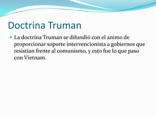 Doctrina Truman
 La doctrina Truman se difundió con el animo de
 proporcionar soporte intervencionista a gobiernos que
 resistían frente al comunismo, y esto fue lo que paso
 con Vietnam.
 