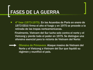 FASES DE LA GUERRA 4ª fase (1973-1975).  En los Acuerdos de París en enero de 1973 EEUU firma el alto el fuego y en 1975 se procede a la retirada de las tropas norteamericanas. Finalmente, Vietnam del Sur lucha solo contra el norte y el Vietcong y pierde todo el poder en 1975. Se distingue una ofensiva esencial para la victoria de Vietnam del Norte: Ofensiva de Primavera:  Ataque masivo de Vietnam del Norte y el Vietcong a Vietnam del Sur que liquidó su régimen y reunificó el país. 