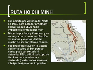 RUTA HO CHI MINH Fue abierta por Vietnam del Norte en 1959 para acceder a Vietnam del Sur ya que EEUU hacía imposible la entrada por mar. Discurría por Laos y Camboya y en su mayor parte era una colección de sendas y veredas, distaba mucho de ser carretera o camino. Fue una pieza clave en la victoria del Norte sobre el Sur, porque nunca pudo ser cortada ni detenida. EEUU utilizó todo tipo de técnicas para localizarla y destruirla (destacan los sensores inteligentes) pero fue imposible. 