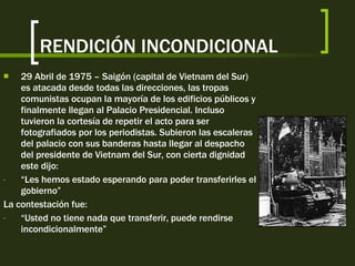 RENDICIÓN INCONDICIONAL 29 Abril de 1975 – Saigón (capital de Vietnam del Sur) es atacada desde todas las direcciones, las tropas comunistas ocupan la mayoría de los edificios públicos y finalmente llegan al Palacio Presidencial. Incluso tuvieron la cortesía de repetir el acto para ser fotografiados por los periodistas. Subieron las escaleras del palacio con sus banderas hasta llegar al despacho del presidente de Vietnam del Sur, con cierta dignidad este dijo: “ Les hemos estado esperando para poder transferirles el gobierno” La contestación fue: “ Usted no tiene nada que transferir, puede rendirse incondicionalmente” 
